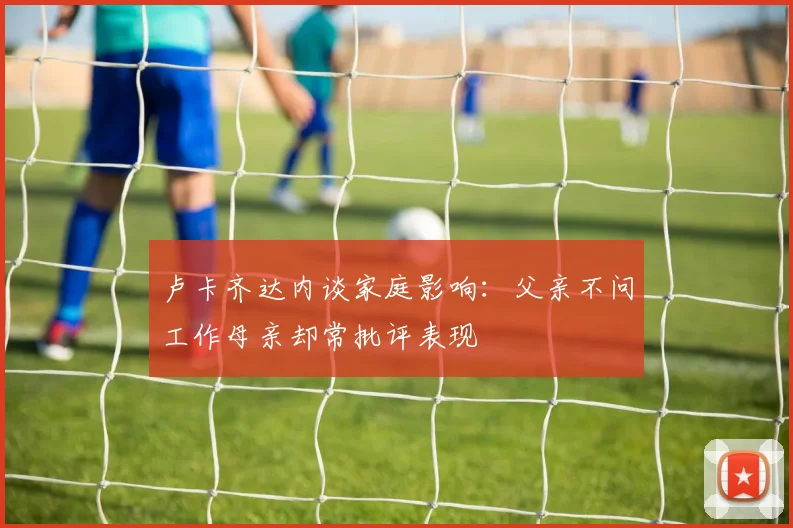 卢卡齐达内谈家庭影响：父亲不问工作母亲却常批评表现