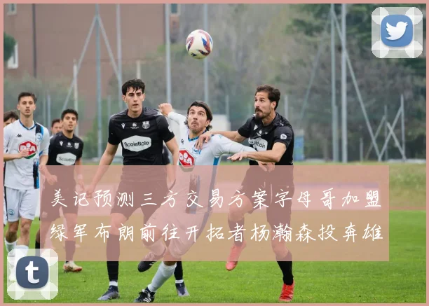 美记预测三方交易方案字母哥加盟绿军布朗前往开拓者杨瀚森投奔雄鹿