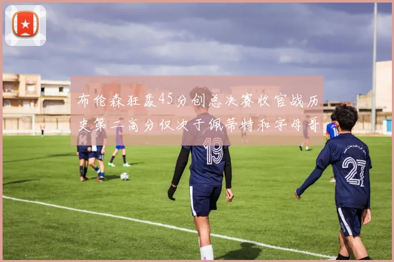 布伦森狂轰45分创总决赛收官战历史第二高分仅次于佩蒂特和字母哥
