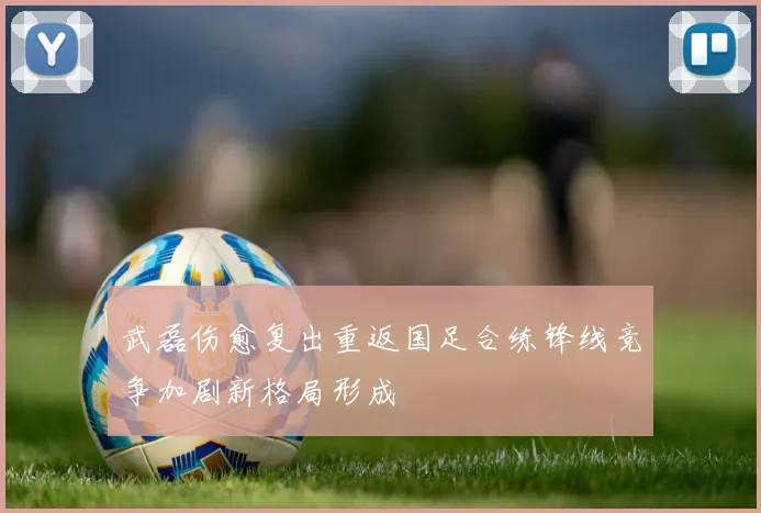 武磊伤愈复出重返国足合练锋线竞争加剧新格局形成