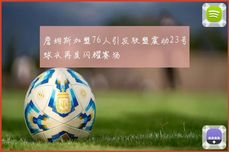 詹姆斯加盟76人引发联盟震动23号球衣再度闪耀赛场