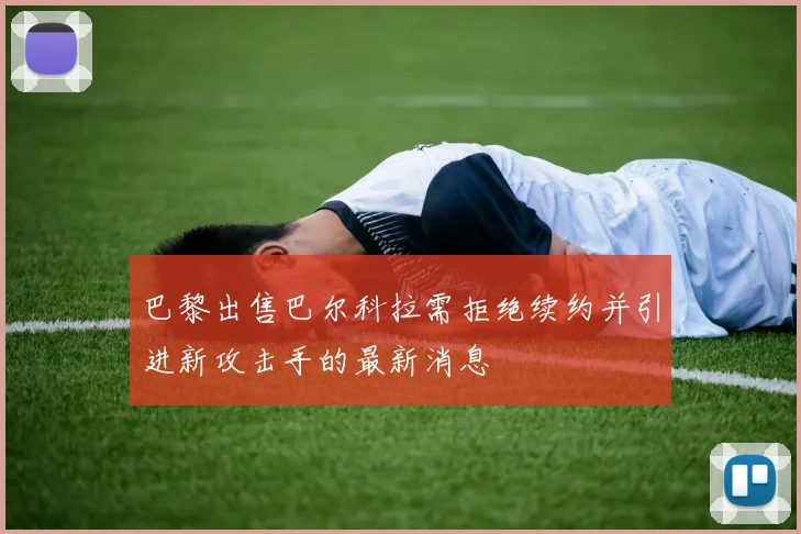 巴黎出售巴尔科拉需拒绝续约并引进新攻击手的最新消息