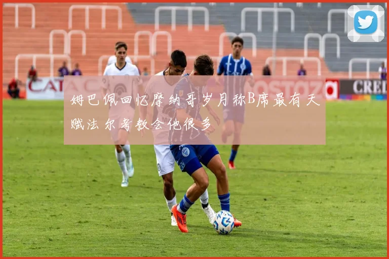 姆巴佩回忆摩纳哥岁月称B席最有天赋法尔考教会他很多