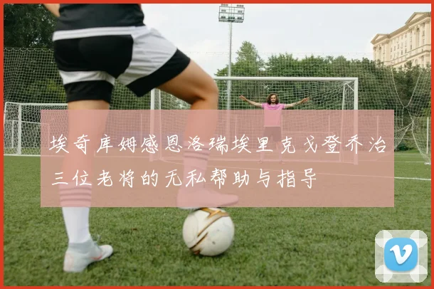 埃奇库姆感恩洛瑞埃里克戈登乔治三位老将的无私帮助与指导