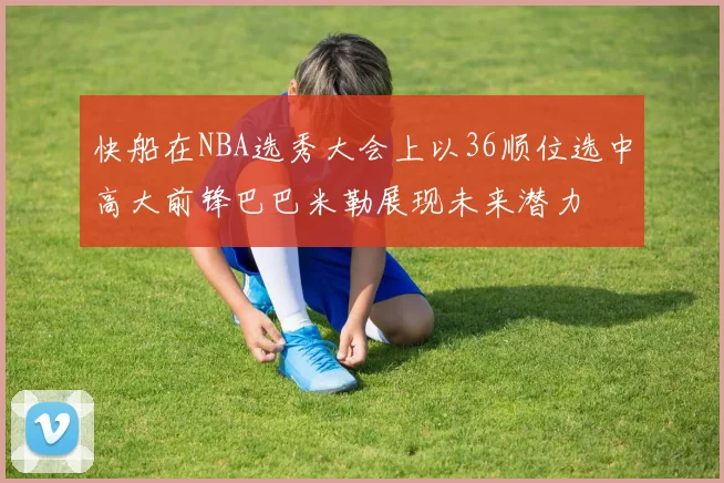 快船在NBA选秀大会上以36顺位选中高大前锋巴巴米勒展现未来潜力