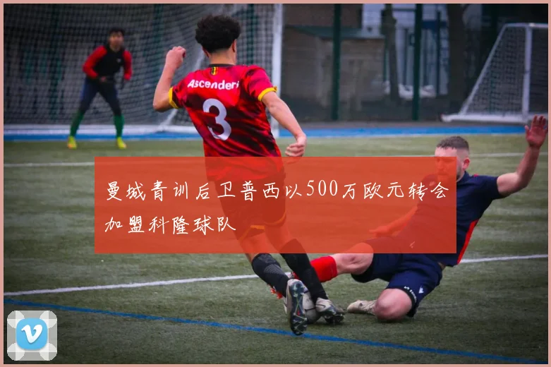曼城青训后卫普西以500万欧元转会加盟科隆球队