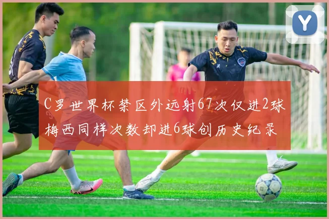 C罗世界杯禁区外远射67次仅进2球梅西同样次数却进6球创历史纪录