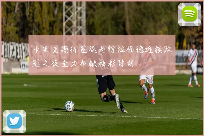 卡里克期待重返老特拉福德迎接欧冠之夜全力奉献精彩时刻