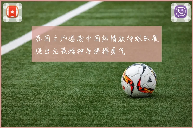 泰国主帅感谢中国热情款待球队展现出无畏精神与拼搏勇气
