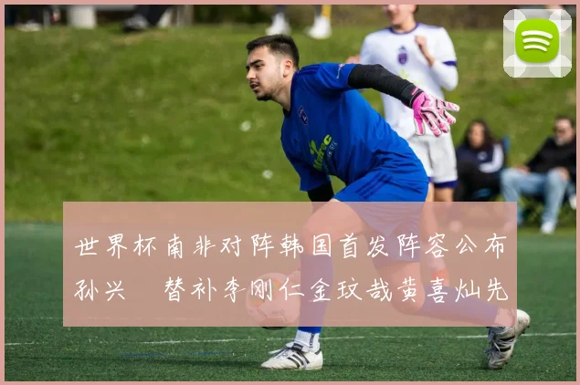 世界杯南非对阵韩国首发阵容公布孙兴慜替补李刚仁金玟哉黄喜灿先发