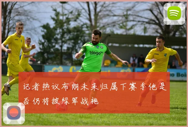 记者热议布朗未来归属下赛季他是否仍将披绿军战袍