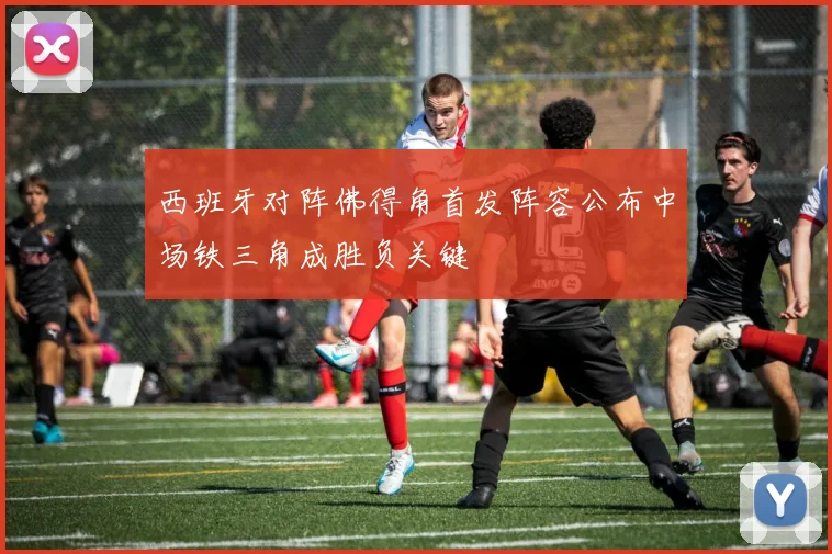 西班牙对阵佛得角首发阵容公布中场铁三角成胜负关键