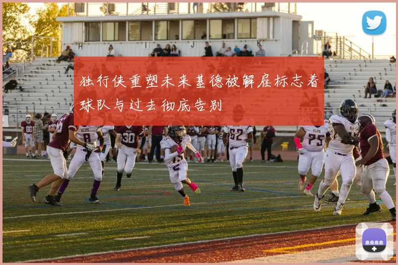独行侠重塑未来基德被解雇标志着球队与过去彻底告别